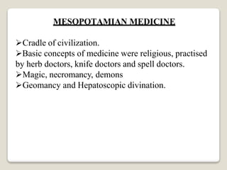 MESOPOTAMIAN MEDICINE
Cradle of civilization.
Basic concepts of medicine were religious, practised
by herb doctors, knife doctors and spell doctors.
Magic, necromancy, demons
Geomancy and Hepatoscopic divination.
 