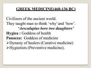 GREEK MEDICINE(460-136 BC)
Civilizers of the ancient world.
They taught man to think ‘why’and ‘how’.
‘Aesculapius bore two daughters’
Hygiea : Goddess of health
Panacea: Goddess of medicine
Dynasty of healers (Curative medicine)
Hygienists (Preventive medicine).
 