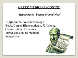 GREEK MEDICINE (CONT’D)
‘Hippocrates- Father of medicine’
Hippocrates- An epidemiologist
Book; Corpus Hippocraticum, 72 Volume:
Classification of diseases.
Introduced clinical methods
in medicine.
 