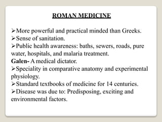 ROMAN MEDICINE
More powerful and practical minded than Greeks.
Sense of sanitation.
Public health awareness: baths, sewers, roads, pure
water, hospitals, and malaria treatment.
Galen- Amedical dictator.
Speciality in comparative anatomy and experimental
physiology.
Standard textbooks of medicine for 14 centuries.
Disease was due to: Predisposing, exciting and
environmental factors.
 