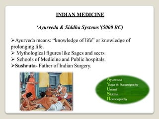 INDIAN MEDICINE
‘Ayurveda & Siddha Systems’(5000 BC)
Ayurveda means: “knowledge of life” or knowledge of
prolonging life.
 Mythological figures like Sages and seers
 Schools of Medicine and Public hospitals.
Sushruta- Father of Indian Surgery.
 