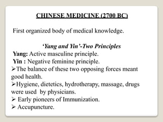 CHINESE MEDICINE (2700 BC)
First organized body of medical knowledge.
‘Yang and Yin’-Two Principles
Yang: Active masculine principle.
Yin : Negative feminine principle.
The balance of these two opposing forces meant
good health.
Hygiene, dietetics, hydrotherapy, massage, drugs
were used by physicians.
 Early pioneers of Immunization.
 Accupuncture.
 
