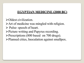 EGYPTIAN MEDICINE (2000 BC)
Oldest civilization.
Art of medicine was mingled with religion.
 Pulse- speech of heart.
Picture writing and Papyrus recording.
Prescriptions (800 based on 700 drugs).
Planned cities, Inoculation against smallpox.
 