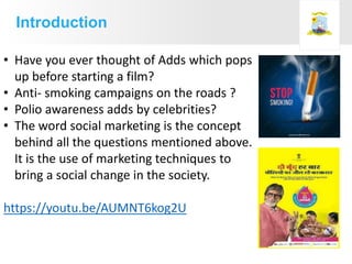 • Have you ever thought of Adds which pops
up before starting a film?
• Anti- smoking campaigns on the roads ?
• Polio awareness adds by celebrities?
• The word social marketing is the concept
behind all the questions mentioned above.
It is the use of marketing techniques to
bring a social change in the society.
https://youtu.be/AUMNT6kog2U
Introduction
 