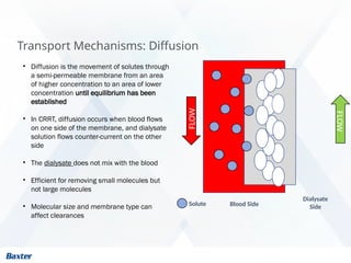 Transport Mechanisms: Diffusion
• Diffusion is the movement of solutes through
a semi-permeable membrane from an area
of higher concentration to an area of lower
concentration until equilibrium has been
established
• In CRRT, diffusion occurs when blood flows
on one side of the membrane, and dialysate
solution flows counter-current on the other
side
• The dialysate does not mix with the blood
• Efficient for removing small molecules but
not large molecules
• Molecular size and membrane type can
affect clearances
FLOW
Blood Side
Dialysate
Side
Solute
FLOW
 