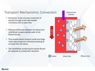 Transport Mechanisms: Convection
Solvent Drag
• Convection is the one-way movement of
solutes through a semi-permeable
membrane with a water flow. Sometimes it is
referred to as solvent drag
• Pressure difference between the blood and
ultrafiltrate causes plasma water to be
filtered across.
• This causes solvent drag for small and large
molecules across the membrane leading to
removal from the blood.
• The ultrafiltrate containing the solute should
be replaced by substitution solutions
Solvent Drag
Blood Side Effluent Side
FLOW
Solute
Replacement
Solution
 