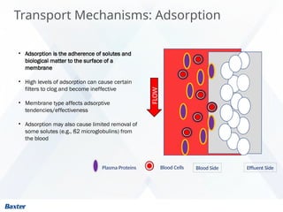 Transport Mechanisms: Adsorption
• Adsorption is the adherence of solutes and
biological matter to the surface of a
membrane
• High levels of adsorption can cause certain
filters to clog and become ineffective
• Membrane type affects adsorptive
tendencies/effectiveness
• Adsorption may also cause limited removal of
some solutes (e.g., ß2 microglobulins) from
the blood
Effluent Side
Blood Side
Plasma Proteins Blood Cells
FLOW
 