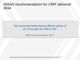 KDIGO recommendation for CRRT delivered
dose
*This recommendation is Level 1A Graded, which KDIGO defines as being supported by high-quality evidence, stating that ‘most patients should receive the recommended course of action’
Kidney Disease: Improving Global Outcomes (KDIGO) Acute Kidney Injury Work Group. KDIGO Clinical Practice Guideline for Acute Kidney Injury. Kidney Int Suppl 2012;2:1–138.
“We recommend delivering an effluent volume of
20–25 mL/kg/h for CRRT in AKI”
KDIGO recommendation, 2012*
 