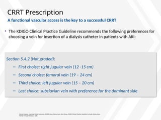 CRRT Prescription
• The KDIGO Clinical Practice Guideline recommends the following preferences for
choosing a vein for insertion of a dialysis catheter in patients with AKI:
Kidney Disease: Improving Global Outcomes (KDIGO) Acute Kidney Injury Work Group. KDIGO Clinical Practice Guideline for Acute Kidney Injury.
Kidney Int Suppl 2012;2:1–138.
Section 5.4.2 (Not graded):
− First choice: right jugular vein (12 -15 cm)
− Second choice: femoral vein (19 – 24 cm)
− Third choice: left jugular vein (15 – 20 cm)
− Last choice: subclavian vein with preference for the dominant side
A functional vascular access is the key to a successful CRRT
 