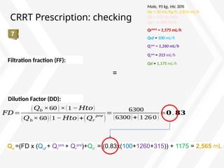 CRRT Prescription: checking
= (0.83x(100+1260+315)) + 1175 = 2,565 mL
=
Male, 95 kg, Htc 30%
Qe = 30 mL/Kg/h, 2,850 mL/h
Qb = 150 mL/min
Qp = 6,300 mL/h
QrMAX
= 1,575 mL/h
Quf = 100 mL/h
Qr
pre
= 1,260 mL/h
Qr
pos
= 315 mL/h
Qd = 1,175 mL/h
Filtration fraction (FF):
𝐹𝐷=
(𝑄𝑏 ×60 )×(1 − 𝐻𝑡𝑜)
(𝑄𝑏× 60)(1 − 𝐻𝑡𝑜)+(𝑄𝑟
𝑝𝑟𝑒
)
=
6300
(6300)+(1 26 0 )
=𝟎 . 𝟖𝟑
Dilution Factor (DD):
Qe =(FD x (Quf + Qr
pos
+ Qr
pre
)+Qd
 