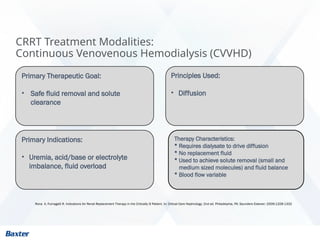CRRT Treatment Modalities:
Continuous Venovenous Hemodialysis (CVVHD)
Rona A, Fumagalli R. Indications for Renal Replacement Therapy in the Critically Ill Patient. In: Critical Care Nephrology; 2nd ed. Philadelphia, PA: Saunders Elsevier; 2009:1328-1332
Primary Therapeutic Goal:
• Safe fluid removal and solute
clearance
Principles Used:
• Diffusion
Therapy Characteristics:
 Requires dialysate to drive diffusion
 No replacement fluid
 Used to achieve solute removal (small and
medium sized molecules) and fluid balance
 Blood flow variable
Primary Indications:
• Uremia, acid/base or electrolyte
imbalance, fluid overload
 