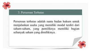 3. Perseroan Terbatas
Perseroan terbatas adalah suatu badan hukum untuk
menjalankan usaha yang memiliki modal terdiri dari
saham-saham, yang pemiliknya memiliki bagian
sebanyak saham yang dimilikinya.
 