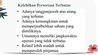 Title text add
Users can make presentations on a projector or computer or print them out and make
them into film for wider applications
Title text add
Users can make presentations on a projector or computer or print them out and make
them into film for wider applications
Kelebihan Perseroan Terbatas
• Adanya tanggunjawab atas utang
yang terbatas
• Adanya kemungkinan untuk
memperjualbelikan saham yang
dimilikinya.
• Umumnya memiliki jangkawaktu
operasi yang tidak terbatas
• Relatif lebih mudah untuk
memperoleh pinjaman
 