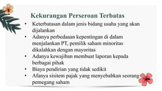 Kekurangan Perseroan Terbatas
• Keterbatasan dalam jenis bidang usaha yang akan
dijalankan
• Adanya perbedaaan kepentingan di dalam
menjalankan PT, pemilik saham minoritas
dikalahkan dengan mayoritas
• Adanya kewajiban membuat laporan kepada
berbagai pihak
• Biaya pendirian yang tidak sedikit
• Afanya sisitem pajak yang menyebabkan seorang
pemegang saham
 