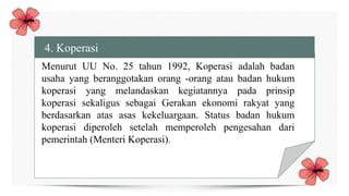 4. Koperasi
Menurut UU No. 25 tahun 1992, Koperasi adalah badan
usaha yang beranggotakan orang -orang atau badan hukum
koperasi yang melandaskan kegiatannya pada prinsip
koperasi sekaligus sebagai Gerakan ekonomi rakyat yang
berdasarkan atas asas kekeluargaan. Status badan hukum
koperasi diperoleh setelah memperoleh pengesahan dari
pemerintah (Menteri Koperasi).
 