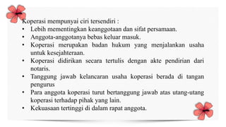 Koperasi mempunyai ciri tersendiri :
• Lebih mementingkan keanggotaan dan sifat persamaan.
• Anggota-anggotanya bebas keluar masuk.
• Koperasi merupakan badan hukum yang menjalankan usaha
untuk kesejahteraan.
• Koperasi didirikan secara tertulis dengan akte pendirian dari
notaris.
• Tanggung jawab kelancaran usaha koperasi berada di tangan
pengurus
• Para anggota koperasi turut bertanggung jawab atas utang-utang
koperasi terhadap pihak yang lain.
• Kekuasaan tertinggi di dalam rapat anggota.
 