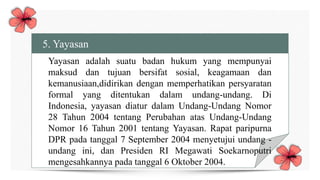 5. Yayasan
Yayasan adalah suatu badan hukum yang mempunyai
maksud dan tujuan bersifat sosial, keagamaan dan
kemanusiaan,didirikan dengan memperhatikan persyaratan
formal yang ditentukan dalam undang-undang. Di
Indonesia, yayasan diatur dalam Undang-Undang Nomor
28 Tahun 2004 tentang Perubahan atas Undang-Undang
Nomor 16 Tahun 2001 tentang Yayasan. Rapat paripurna
DPR pada tanggal 7 September 2004 menyetujui undang -
undang ini, dan Presiden RI Megawati Soekarnoputri
mengesahkannya pada tanggal 6 Oktober 2004.
 