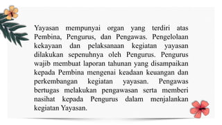 Yayasan mempunyai organ yang terdiri atas
Pembina, Pengurus, dan Pengawas. Pengelolaan
kekayaan dan pelaksanaan kegiatan yayasan
dilakukan sepenuhnya oleh Pengurus. Pengurus
wajib membuat laporan tahunan yang disampaikan
kepada Pembina mengenai keadaan keuangan dan
perkembangan kegiatan yayasan. Pengawas
bertugas melakukan pengawasan serta memberi
nasihat kepada Pengurus dalam menjalankan
kegiatan Yayasan.
 