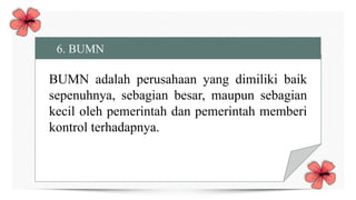 6. BUMN
BUMN adalah perusahaan yang dimiliki baik
sepenuhnya, sebagian besar, maupun sebagian
kecil oleh pemerintah dan pemerintah memberi
kontrol terhadapnya.
 