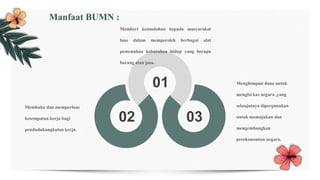 01
02 03
Menghimpun dana untuk
mengisi kas negara ,yang
selanjutnya dipergunakan
untuk memajukan dan
mengembangkan
perekonomian negara.
Membuka dan memperluas
kesempatan kerja bagi
pendudukangkatan kerja.
Memberi kemudahan kepada masyarakat
luas dalam memperoleh berbagai alat
pemenuhan kebutuhan hidup yang berupa
barang atau jasa.
Manfaat BUMN :
 