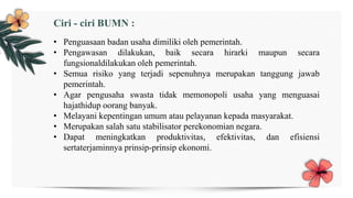 • Penguasaan badan usaha dimiliki oleh pemerintah.
• Pengawasan dilakukan, baik secara hirarki maupun secara
fungsionaldilakukan oleh pemerintah.
• Semua risiko yang terjadi sepenuhnya merupakan tanggung jawab
pemerintah.
• Agar pengusaha swasta tidak memonopoli usaha yang menguasai
hajathidup oorang banyak.
• Melayani kepentingan umum atau pelayanan kepada masyarakat.
• Merupakan salah satu stabilisator perekonomian negara.
• Dapat meningkatkan produktivitas, efektivitas, dan efisiensi
sertaterjaminnya prinsip-prinsip ekonomi.
Ciri - ciri BUMN :
 