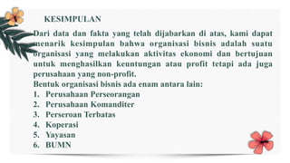 Dari data dan fakta yang telah dijabarkan di atas, kami dapat
menarik kesimpulan bahwa organisasi bisnis adalah suatu
organisasi yang melakukan aktivitas ekonomi dan bertujuan
untuk menghasilkan keuntungan atau profit tetapi ada juga
perusahaan yang non-profit.
Bentuk organisasi bisnis ada enam antara lain:
1. Perusahaan Perseorangan
2. Perusahaan Komanditer
3. Perseroan Terbatas
4. Koperasi
5. Yayasan
6. BUMN
KESIMPULAN
 