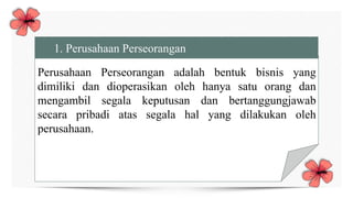Perusahaan Perseorangan adalah bentuk bisnis yang
dimiliki dan dioperasikan oleh hanya satu orang dan
mengambil segala keputusan dan bertanggungjawab
secara pribadi atas segala hal yang dilakukan oleh
perusahaan.
1. Perusahaan Perseorangan
 