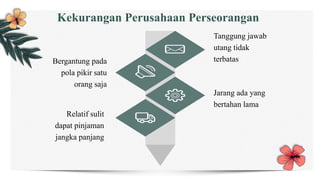 Tanggung jawab
utang tidak
terbatas
Jarang ada yang
bertahan lama
Bergantung pada
pola pikir satu
orang saja
Relatif sulit
dapat pinjaman
jangka panjang
Kekurangan Perusahaan Perseorangan
 