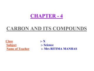 CHAPTER - 4
CARBON AND ITS COMPOUNDS
Class :- X
Subject :- Science
Name of Teacher :- Mrs RITIMA MANHAS
 