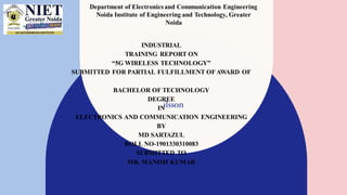 INDUSTRIAL
TRAINING REPORT ON
“5G WIRELESS TECHNOLOGY”
SUBMITTED FOR PARTIAL FULFILLMENT OFAWARD OF
BACHELOR OF TECHNOLOGY
DEGREE
IN
ELECTRONICS AND COMMUNICATION ENGINEERING
BY
MD SARTAZUL
ROLL NO-1901330310083
SUBMITTED TO
MR. MANISH KUMAR
ASSISTANT PROFESSOR, EE
ilsson
Department of Electronics and Communication Engineering
Noida Institute of Engineering and Technology, Greater
Noida
 