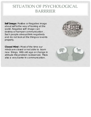 SITUATION OF PSYCHOLOGICAL
BARRRIER
Self Image: Positive orNegative image
about self is the way of looking at the
world. Negative self- image can
destroy orhampercommunication .
Such people alwaysthink negatively
and do not look at the things or events
properly.
Closed Mind : Most of the time our
minds are closed ornot able to learn
new things. With old age orchange in
attitude this problem is observed. This is
also a very barrier in communication.
 