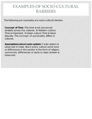 EXAMPLES OF SOCIO-CULTURAL
BARRIERS
The following are examples are socio-cultural barriers.
Concept of Time :The time isnot perceived
similarly across the cultures. In Western culture
Time is important. In Asian culture Time is taken
leisurely. The concept of punctuality differs in
cultures.
Assumptions about caste system: Caste system is
observed in India. But in every culture some kind
or differences in the society in the form of religion,
community differences or sects or class division is
observed.
 