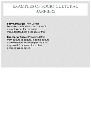 EXAMPLES OF SOCIO-CULTURAL
BARRIERS
Body Language: [Non Verbal
Behavior] methodsaround the world
are not same. There can be
misunderstandings because of this.
Concept of Space: Proximity differs
from culture to culture. In some culture
close distance between people is not
approved. In some culture close
distance is accepted.
 