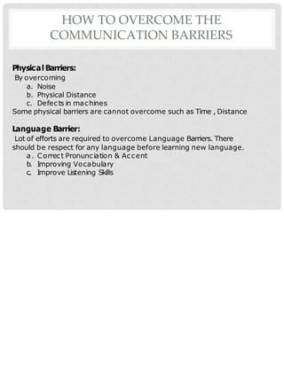 HOW TO OVERCOME THE
COMMUNICATION BARRIERS
Physical Barriers:
By overcoming
a. Noise
b. Physical Distance
c. Defects in machines
Some physical barriers are cannot overcome such as Time , Distance
Language Barrier:
Lot of efforts are required to overcome Language Barriers. There
should be respect for any language before learning new language.
a. Correct Pronunciation & Accent
b. Improving Vocabulary
c. Improve Listening Skills
 