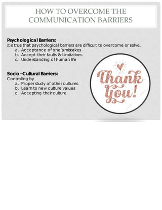 HOW TO OVERCOME THE
COMMUNICATION BARRIERS
Psychological Barriers:
It is true that psychological barriers are difficult to overcome or solve.
a. Acceptance of one’smistakes
b. Accept their faults & Limitations
c. Understanding of human life
Socio –Cultural Barriers:
Controlling by
a. Properstudy of othercultures
b. Learn to new culture values
c. Accepting their culture
 