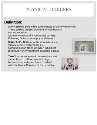 PHYSICAL BARIIERS
Definition:
Many barriers arise in the surroundings or our environment.
These barriers create problems or confusion in
communication.
It is also known as Environmental barriers.
Following factors cause physical barriers.
Noise: Traffic Noise or noise of machines in
factory create disturbances in
communication.Noise pollution is biggest
contributor or environment pollution in cities
Time:Time zones around the world are not
same. Due to differences in timings
between countries we have to adjust
with the time difference of that country.
 