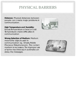 PHYSICAL BARRIERS
Distance: Physical distances between
people can create major problems in
communication.
High Temperature and Humidity:
Excess T
emperature orheat or cold
T
emperature create difficulties in
communication
Wrong Selection of Medium: Medium
meansthe objects used in
communication eg. Emails,Mobile
Phonesor T
elephonesetc. The correct
medium is necessary. The improper use
of some machines such as Emails can
delay the messages.
 