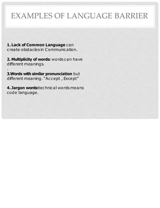 EXAMPLES OF LANGUAGE BARRIER
1. Lack of Common Language can
create obstacles in Communication.
2. Multiplicity of words: words can have
different meanings.
.
3.Words with similar pronunciation but
different meaning. “Accept , Except”
4. Jargon words:technical words means
code language.
 