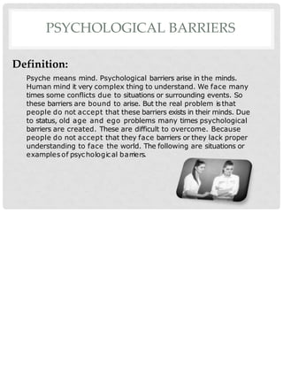 PSYCHOLOGICAL BARRIERS
Definition:
Psyche means mind. Psychological barriers arise in the minds.
Human mind it very complex thing to understand. We face many
times some conflicts due to situations or surrounding events. So
these barriers are bound to arise. But the real problem isthat
people do not accept that these barriers exists in their minds. Due
to status, old age and ego problems many times psychological
barriers are created. These are difficult to overcome. Because
people do not accept that they face barriers or they lack proper
understanding to face the world. The following are situations or
examples of psychological barriers.
 
