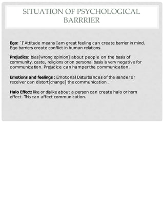 SITUATION OF PSYCHOLOGICAL
BARRRIER
Ego: `I’Attitude means Iam great feeling can create barrier in mind.
Ego barriers create conflict in human relations.
Prejudice: bias[wrong opinion] about people on the basis of
community, caste, religions or on personal basis is very negative for
communication. Prejudice can hamperthe communication.
Emotions and feelings : Emotional Disturbances of the senderor
receiver can distort[change] the communication .
Halo Effect: like or dislike about a person can create halo or horn
effect. This can affect communication.
 