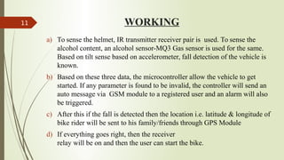 WORKING
a) To sense the helmet, IR transmitter receiver pair is used. To sense the
alcohol content, an alcohol sensor-MQ3 Gas sensor is used for the same.
Based on tilt sense based on accelerometer, fall detection of the vehicle is
known.
b) Based on these three data, the microcontroller allow the vehicle to get
started. If any parameter is found to be invalid, the controller will send an
auto message via GSM module to a registered user and an alarm will also
be triggered.
c) After this if the fall is detected then the location i.e. latitude & longitude of
bike rider will be sent to his family/friends through GPS Module
d) If everything goes right, then the receiver
relay will be on and then the user can start the bike.
11
 