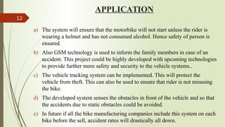 APPLICATION
a) The system will ensure that the motorbike will not start unless the rider is
wearing a helmet and has not consumed alcohol. Hence safety of person is
ensured.
b) Also GSM technology is used to inform the family members in case of an
accident. This project could be highly developed with upcoming technologies
to provide further more safety and security to the vehicle systems..
c) The vehicle tracking system can be implemented. This will protect the
vehicle from theft. This can also be used to ensure that rider is not misusing
the bike.
d) The developed system senses the obstacles in front of the vehicle and so that
the accidents due to static obstacles could be avoided.
e) In future if all the bike manufacturing companies include this system on each
bike before the sell, accident rates will drastically all down.
12
 