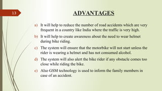 ADVANTAGES
a) It will help to reduce the number of road accidents which are very
frequent in a country like India where the traffic is very high.
b) It will help to create awareness about the need to wear helmet
during bike riding.
c) The system will ensure that the motorbike will not start unless the
rider is wearing a helmet and has not consumed alcohol.
d) The system will also alert the bike rider if any obstacle comes too
close while riding the bike.
e) Also GSM technology is used to inform the family members in
case of an accident.
13
 
