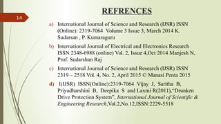 REFRENCES
a) International Journal of Science and Research (IJSR) ISSN
(Online): 2319 7064 Volume 3 Issue 3, March 2014 K.
‐
Sudarsan , P. Kumaraguru
b) International Journal of Electrical and Electronics Research
ISSN 2348-6988 (online) Vol. 2, Issue 4,Oct 2014 Manjesh N,
Prof. Sudarshan Raj
c) International Journal of Science and Research (IJSR) ISSN
2319 – 2518 Vol. 4, No. 2, April 2015 © Manasi Penta 2015
d) I(IJSR) ISSN(Online):2319 7064 Vijay J, Saritha B,
‐
Priyadharshini B, Deepika S and Laxmi R(2011),“Drunken
Drive Protection System”, International Journal of Scientific &
Engineering Research,Vol.2,No.12,ISSN:2229-5518
14
 