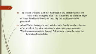d) The system will also alert the bike rider if any obstacle comes too
close while riding the bike. This is found to be useful at night
or when the rider is drowsy or tired. By this accidents can be
prevented.
e) Also GSM technology is used to inform the family members in case
of an accident. Accident detection is done using accelerometer.
Wireless communication through Ask module is done between the
helmet and motorbike.
3
 