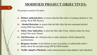 MODIFIED PROJECT OBJECTIVES-
The project consists of 6 parts:
a) Helmet Authentication- to ensure that the bike rider is wearing a helmet or not
(using IR & PIR Sensor).
b) Alcohol Detection- to ensure that the bike rider has not consumed alcohol
(using MQ3 Gas Sensor).
c) Safety Zone Indication- to alert the bike rider if any vehicle comes too close
using Ultra sonic Sensor.
d) Fall Detection- the vibrations due to static obstacles will be detected by
accelerometer.
e) Response System- in the helmet in case of accident, to inform bike rider’s
family about the accident using GPS & GSM module.
f) Traffic Adaptive Playback- audio announcement using adaptive mp3 playback.
5
 