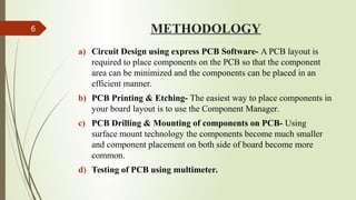 METHODOLOGY
a) Circuit Design using express PCB Software- A PCB layout is
required to place components on the PCB so that the component
area can be minimized and the components can be placed in an
efficient manner.
b) PCB Printing & Etching- The easiest way to place components in
your board layout is to use the Component Manager.
c) PCB Drilling & Mounting of components on PCB- Using
surface mount technology the components become much smaller
and component placement on both side of board become more
common.
d) Testing of PCB using multimeter.
6
 
