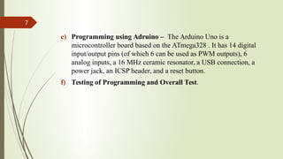 e) Programming using Adruino – The Arduino Uno is a
microcontroller board based on the ATmega328 . It has 14 digital
input/output pins (of which 6 can be used as PWM outputs), 6
analog inputs, a 16 MHz ceramic resonator, a USB connection, a
power jack, an ICSP header, and a reset button.
f) Testing of Programming and Overall Test.
7
 