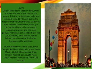 Delhi
One of the historic spots in India, Delhi
is home to some of the spectacular
scenes. This the capital city of India and
the most visited by tourist as it is the
first destination which tourists visit ever.
With some of the choicest places you
can explore historical monuments,
temples, museums and the most
popular markets. Such as India Gate, the
Lotus Temple, Jama Masjid, Qutub
Minar, there is no dearth of other
hotspots in the vicinities.
Tourist Attractions : India Gate, Lotus
Temple, Red Fort, Chandni Chowk, Jama
Masjid, Qutub Minar, Akshardham
Temple, Rajghat, Connaught Place,
Jantar Mantar, Humayun’s Tomb, Dilli
Haat etc.
 