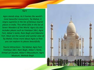 Agra
Agra stands atop. As it homes the world’s
most beautiful monument, Taj Mahal, it
reigns supreme in the list of famous tourist
places in India. This white falls in the list of
Seven Wonders of the World. Agra city also
includes places such as Fatehpur Sikri, Agra
Fort, Akbar’s tomb, Ram Bagh and Sikandra
Fort. Must see the sunset and sunrise view of
Taj Mahal. Know more about Agra so that
you can explore its places beautifully.
Tourist Attractions : Taj Mahal, Agra Fort,
Fatehpur Sikri, Ram Bagh, Akbar’s Tomb,
Itimad ud Daulah, Akbar’s Mausoleum, Agra
Museum, Mehtab Bagh
 